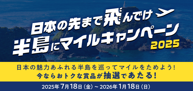 日本の先まで飛んでけ　半島にマイルキャンペーン2025　日本の魅力あふれる半島を巡ってマイルをためよう！今ならおトクな賞品が抽選であたる！　期間 2025年7月18日（金）から2026年1月18日（日）まで